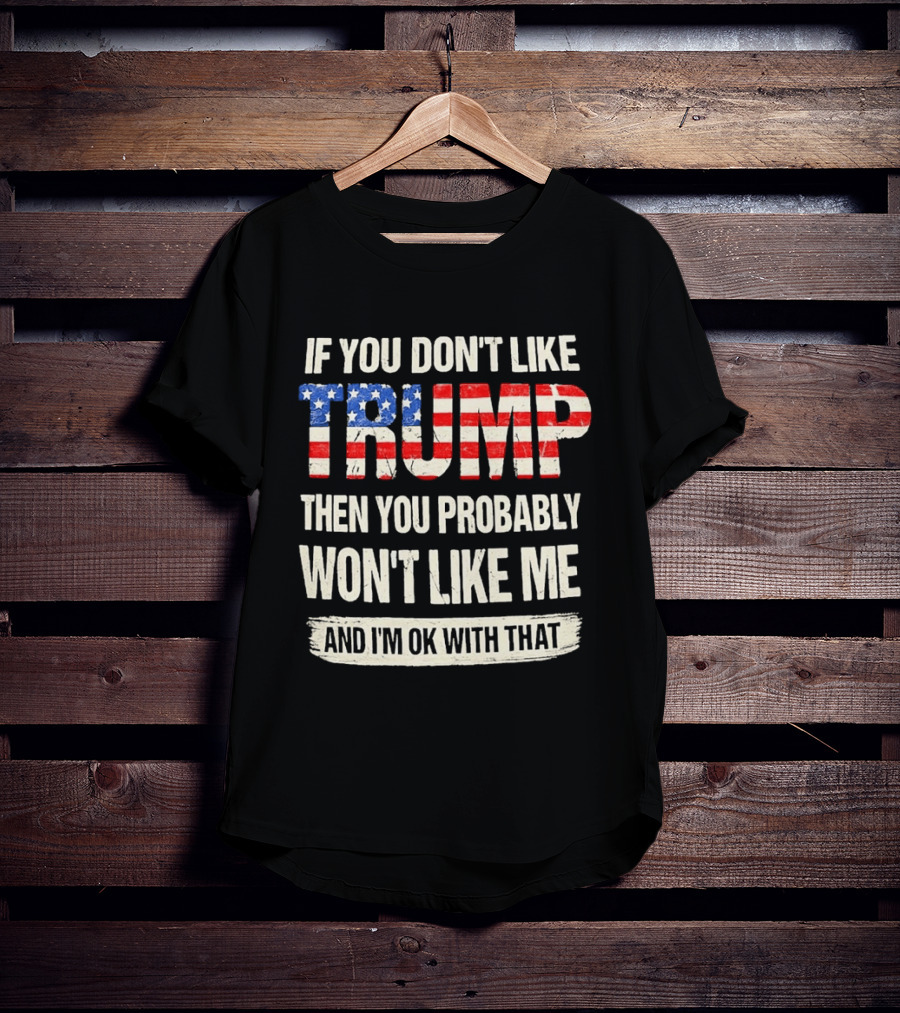 If You Don't Like Trump Then You Probably Won't Like Me And I'm Ok With That T-Shirt