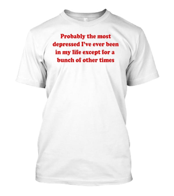 Probably The Most Depressed I've Ever Been Except For A Bunch Of Other Times T-Shirt