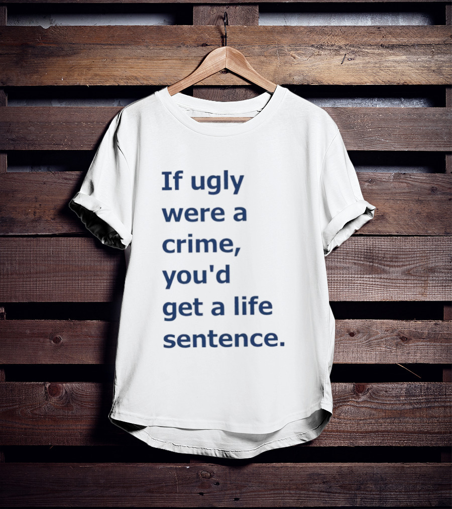 If Ugly Were A Crime You'd Get A Life Sentence T-Shirt