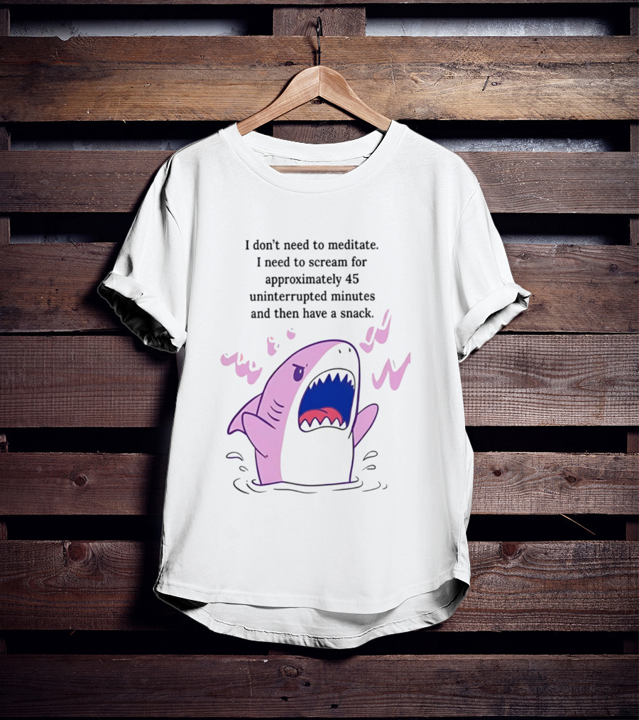 Shark I Don't Need To Meditate I Need To Scream For 45 Uninterrupted Minutes And Then Have A Snack T-Shirt
