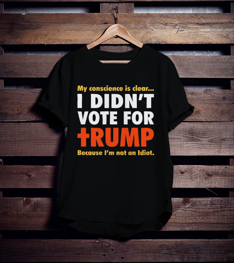 My Conscience Is Clear I Didn't Vote For Trump Because I'm Not An Idiot T-Shirt