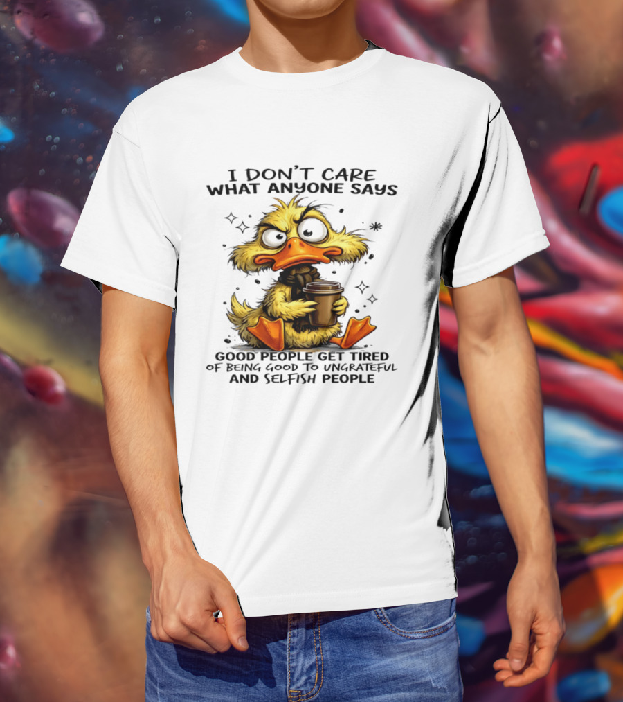 I Don't Care What Anyone Says Good People Get Tired Of Being Good To Ungrateful And Selfish People Duck T-Shirt