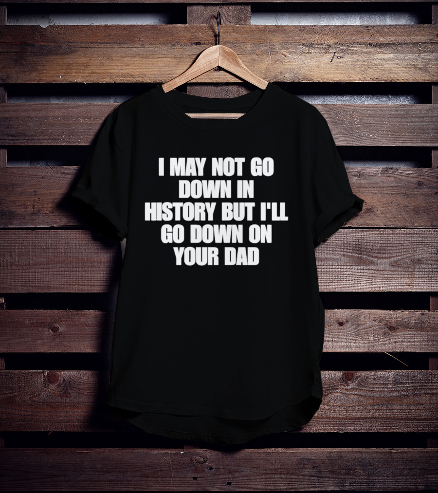 I May Not Go Down In History But I'll Go Down On Your Dad T-Shirt