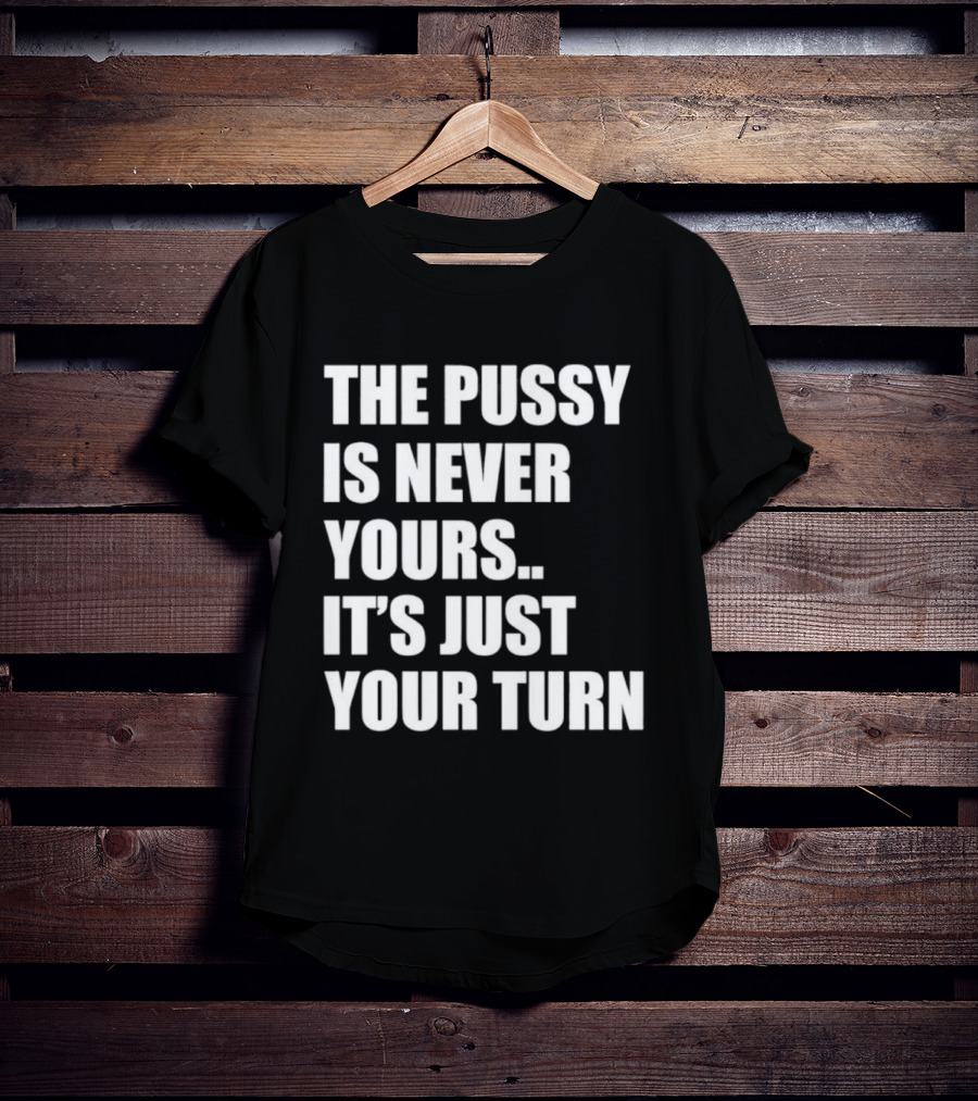 The Pussy Is Never Yours It's Just Your Turn T-Shirt