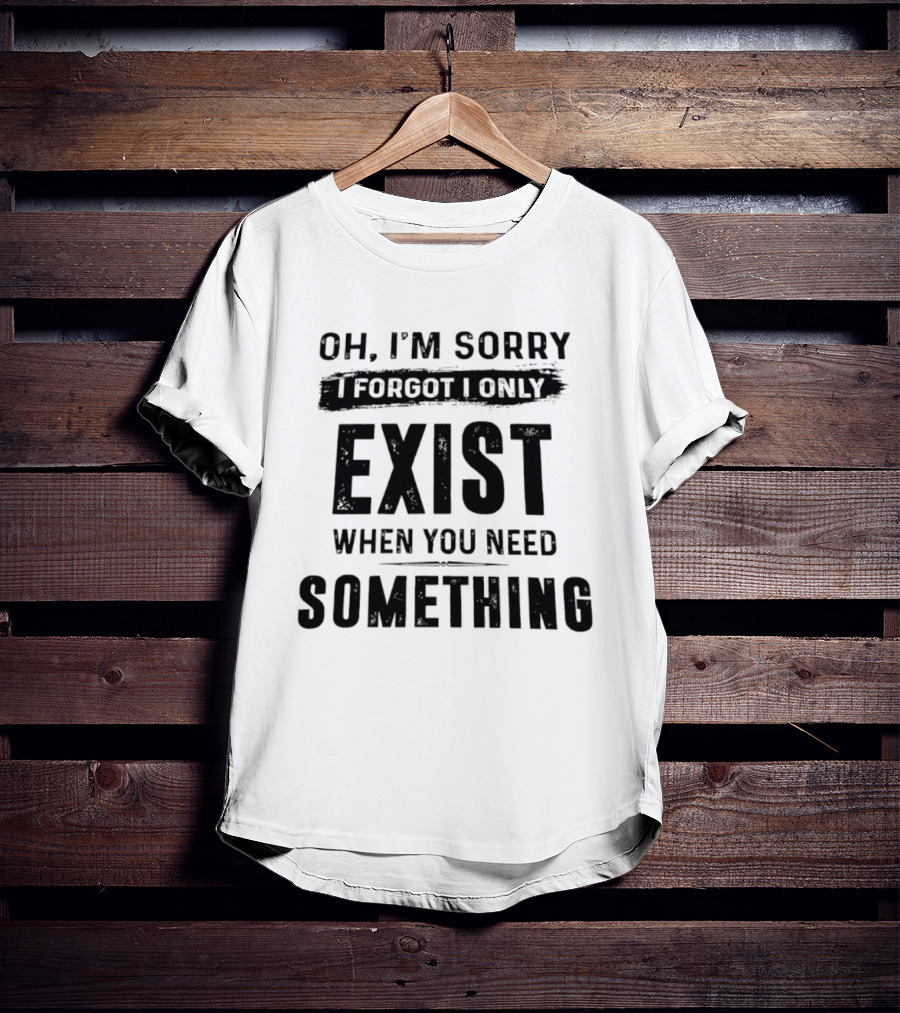 Oh I'm Sorry I Forgot I Only Exist When You Need Something T-Shirt