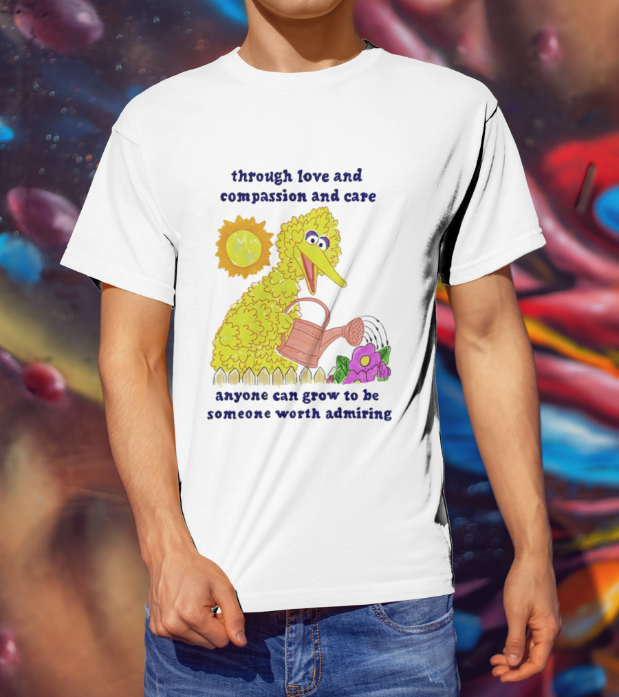 Big Bird Through Love And Compassion And Care Anyone Can Grow To Be Someone Worth Admiring T-Shirt