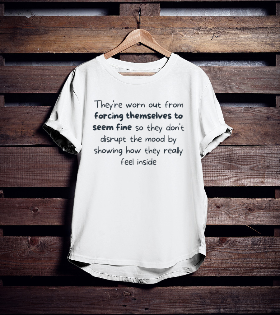 They're Worn Out From Forcing Themselves To Seem Fine So They Don't Disrupt The Mood By Showing How They Really Feel Inside T-Shirt