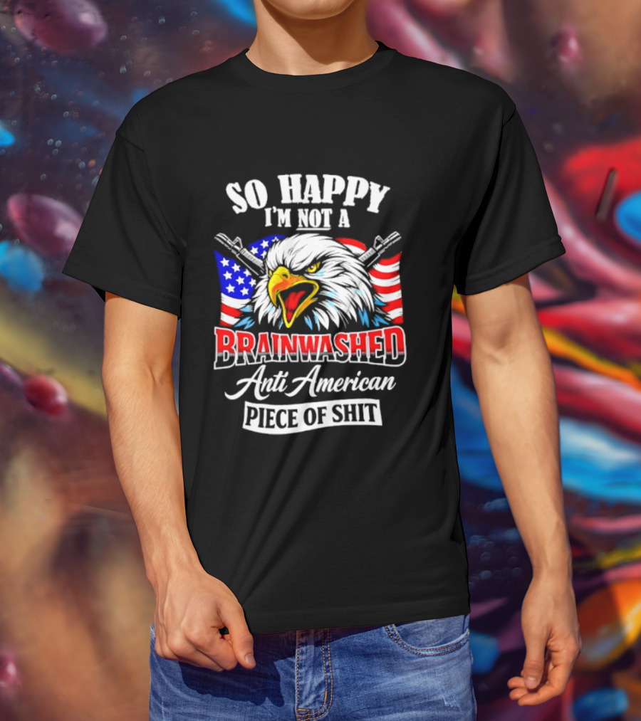 So Happy I'm Not A Brainwashed Anti American Piece Of Shit Eagle Flag Guns T-Shirt