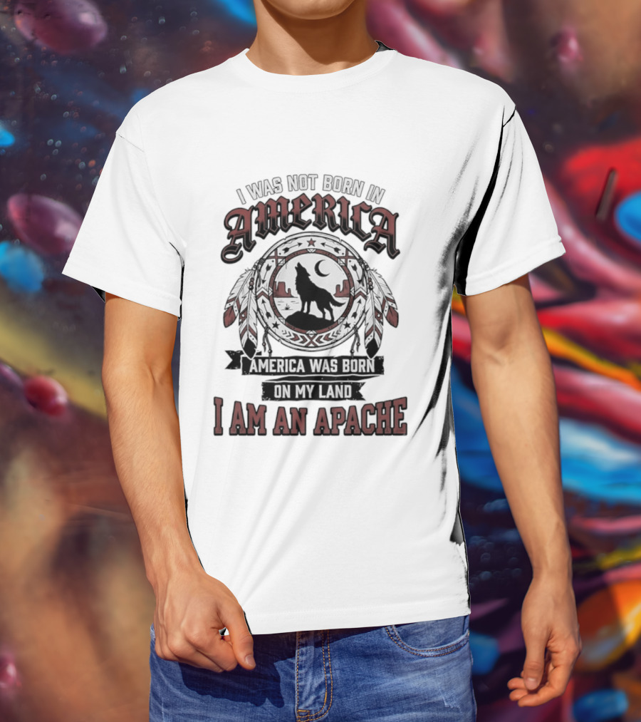 I Was Not Born In America America Was Born On My Land I Am An Apache T-Shirt
