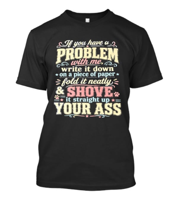 If You Have A Problem With Me Write It Down On A Piece Of Paper Fold It Neatly And Shove It Straight Up Your Ass T-Shirt
