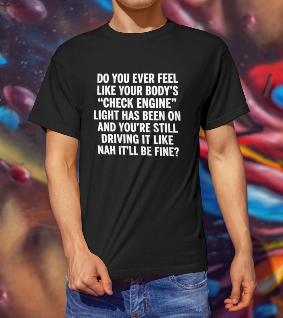 Do You Ever Feel Like Your Body's Check Engine Light Has Been On And You're Still Driving It Like Nah It'll Be Fine T-Shirt