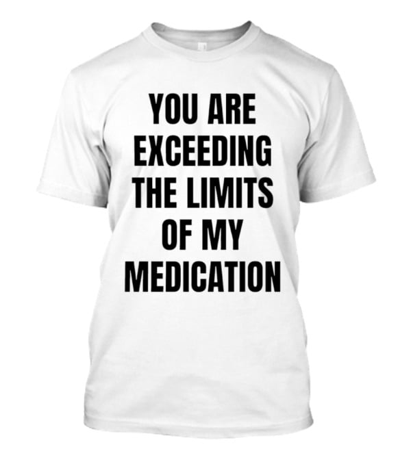 You Are Exceeding The Limits Of My Medication T-Shirt