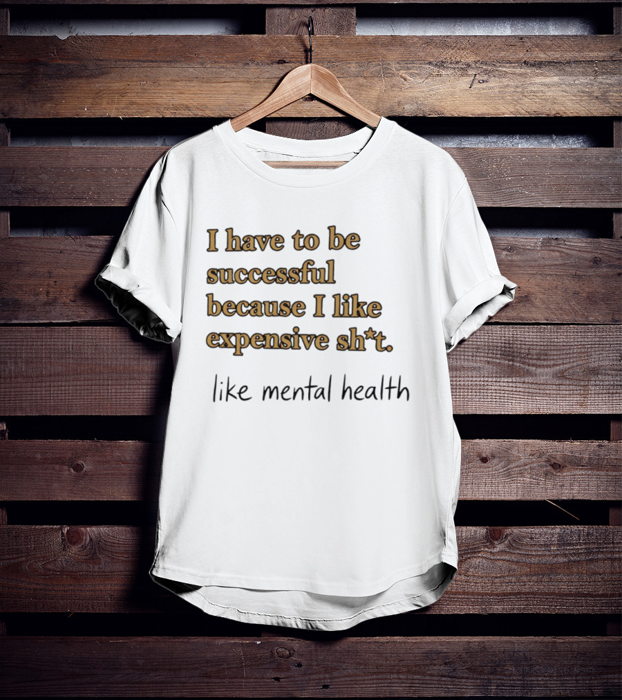 I Have To Be Successful Because I Like Expensive Shit Like Mental Health T-Shirt