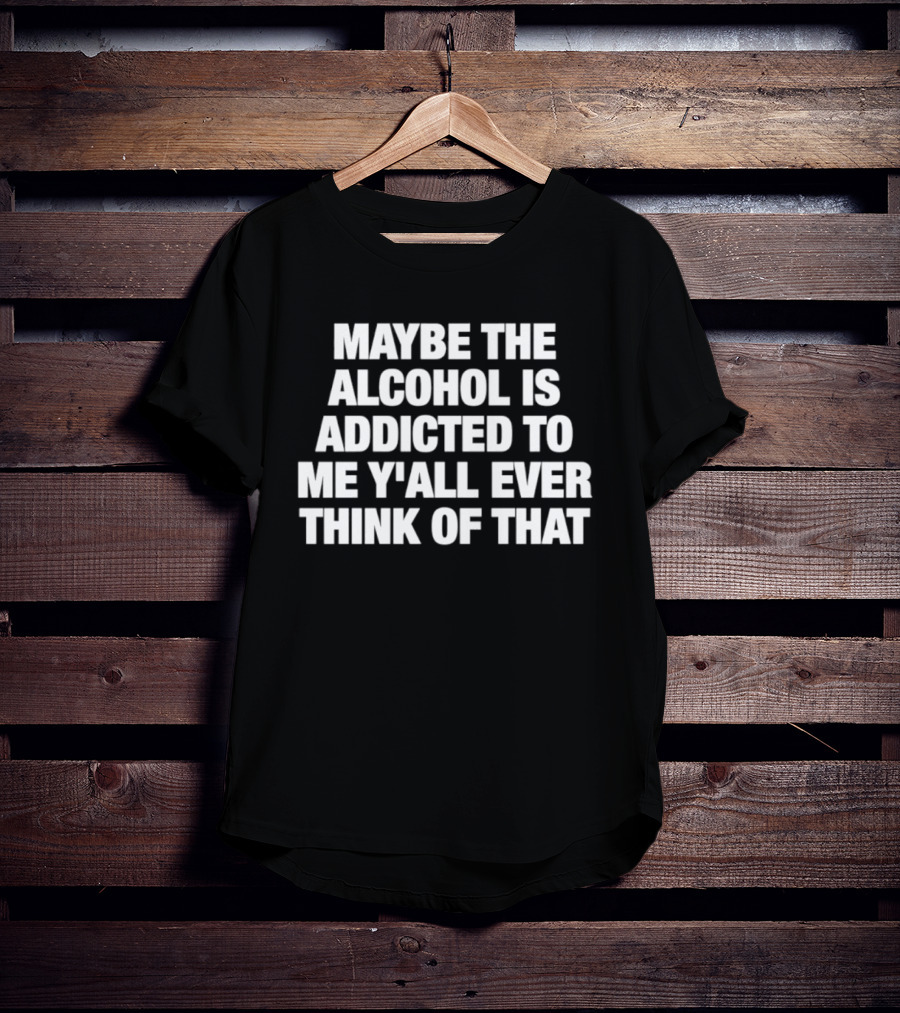 Maybe The Alcohol Is Addicted To Me Y'all Ever Think Of That T-Shirt