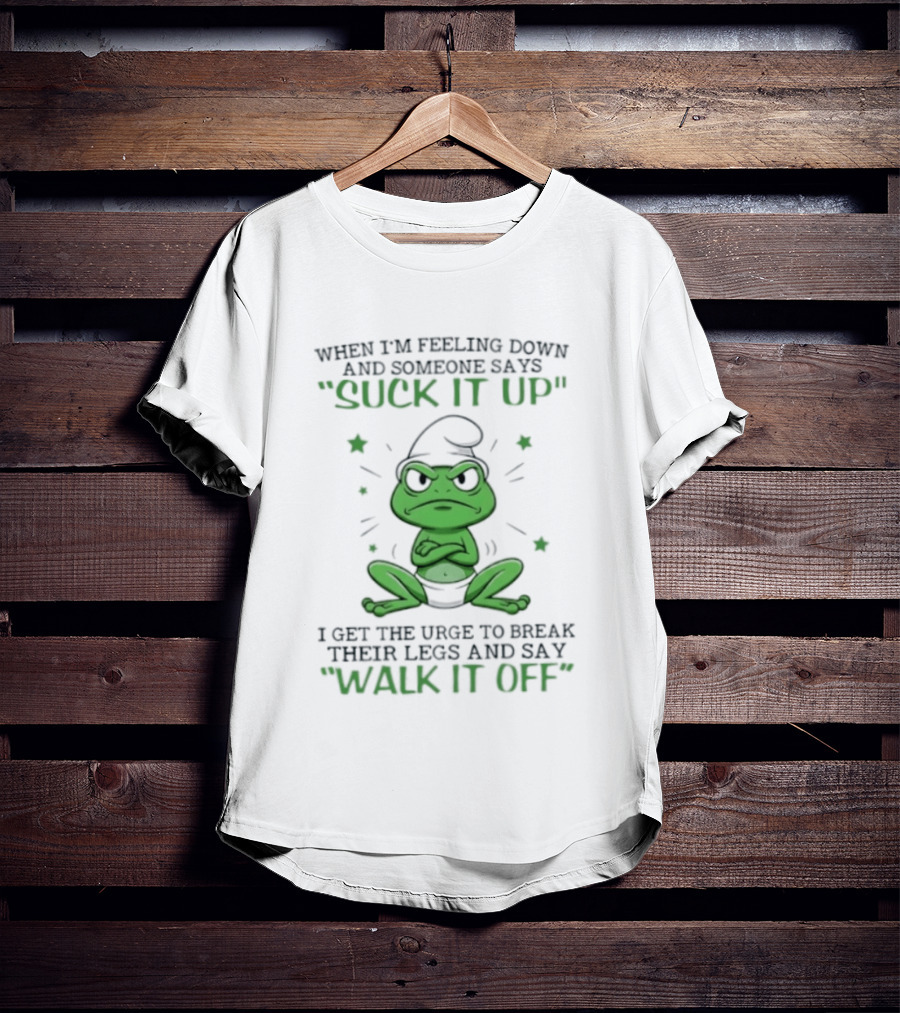 When I Am Feeling Down And Someone Says Suck It Up I Get The Urge To Break Their Legs And Say Walk It Off T-Shirt