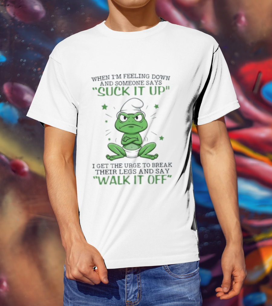 When I Am Feeling Down And Someone Says Suck It Up I Get The Urge To Break Their Legs And Say Walk It Off T-Shirt
