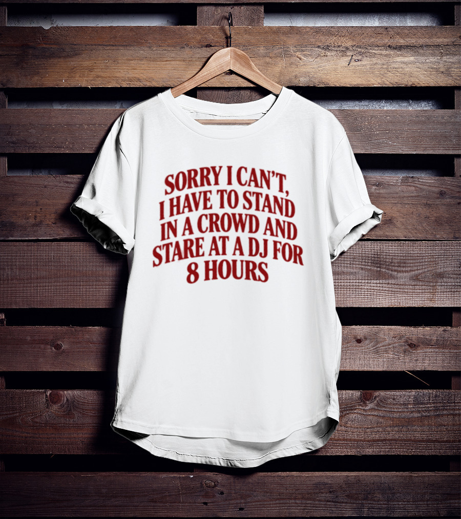 Sorry I Can't I Have To Stand In A Crowd And Stare At A DJ For 8 Hours T-Shirt