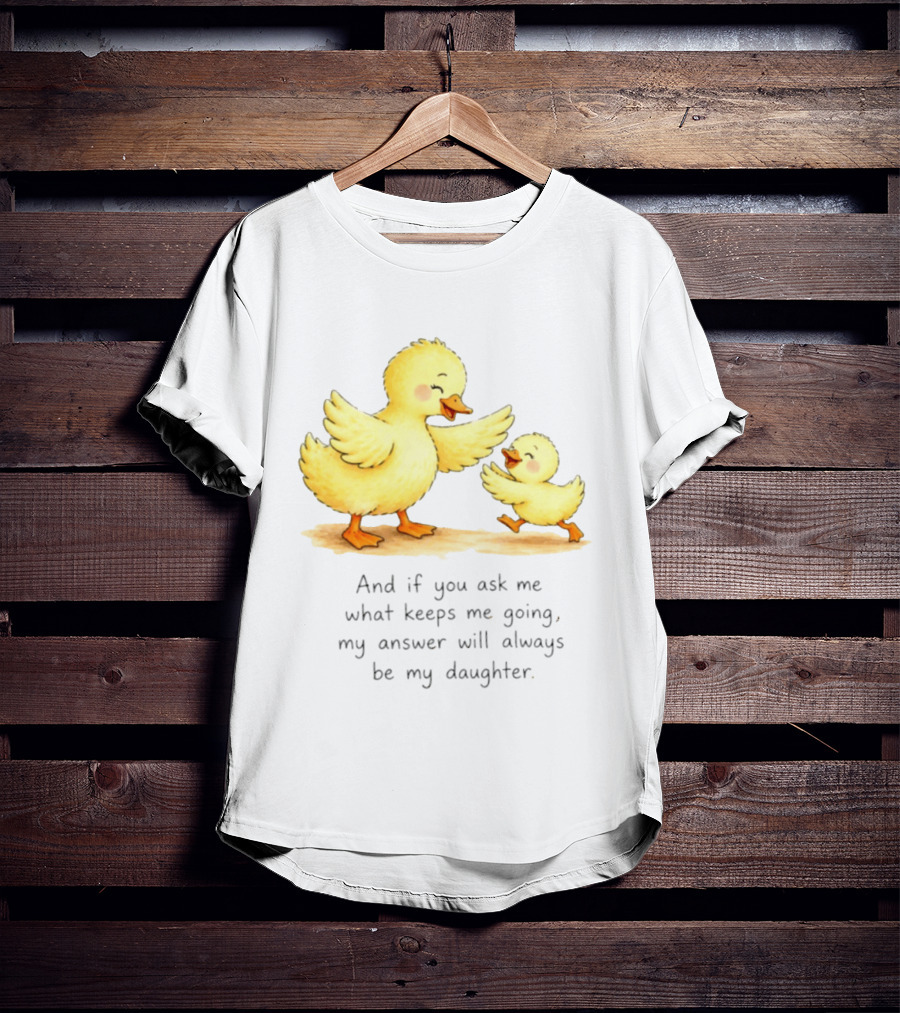 And If You Ask Me What Keeps Me Going My Answer Will Always Be My Daughter Ducks T-Shirt