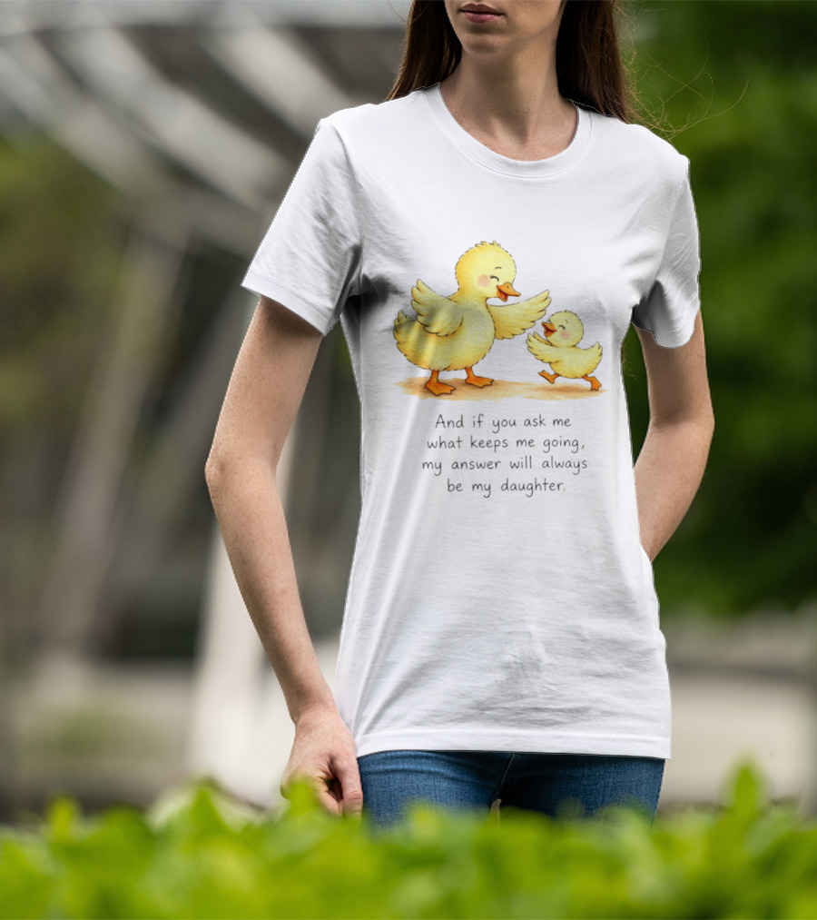 And If You Ask Me What Keeps Me Going My Answer Will Always Be My Daughter Ducks T-Shirt