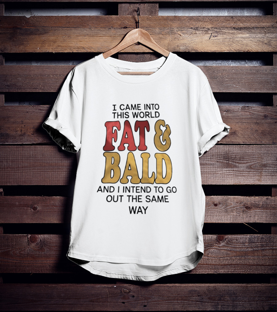 I Came Into This World Fat And Bald And I Intend To Go Out The Same Way T-Shirt