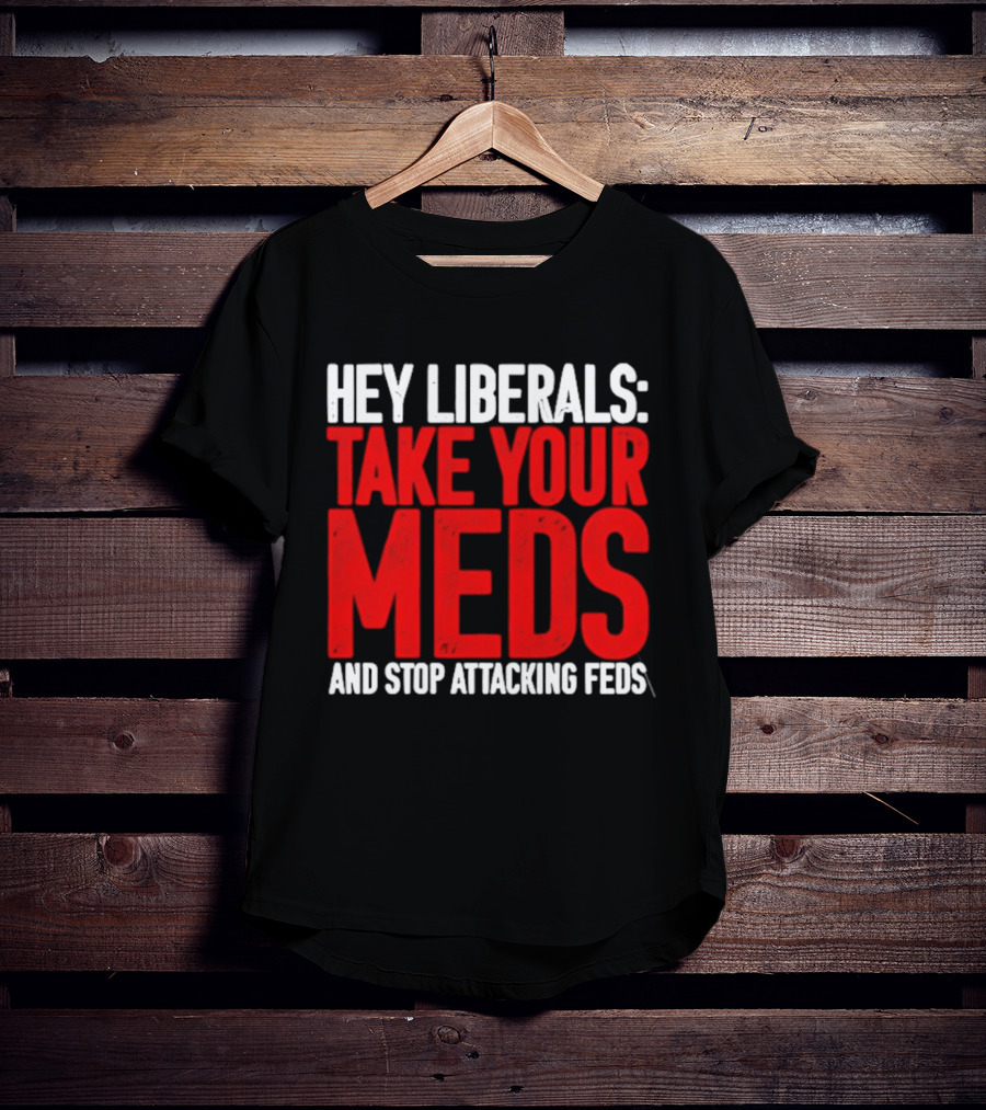 Hey Liberals Take Your Meds And Stop Attacking Feds T-Shirt