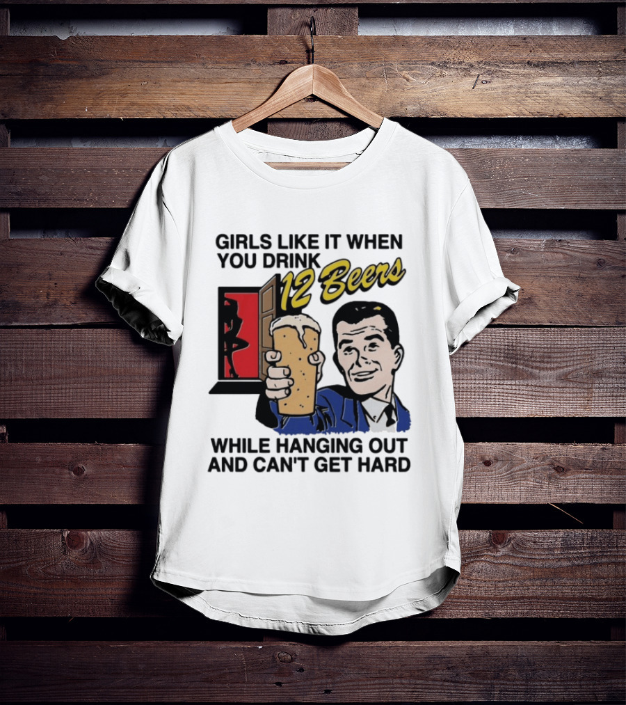 Girls Like It When You Drink 12 Beers While Hanging Out And Can't Get Hard T-Shirt