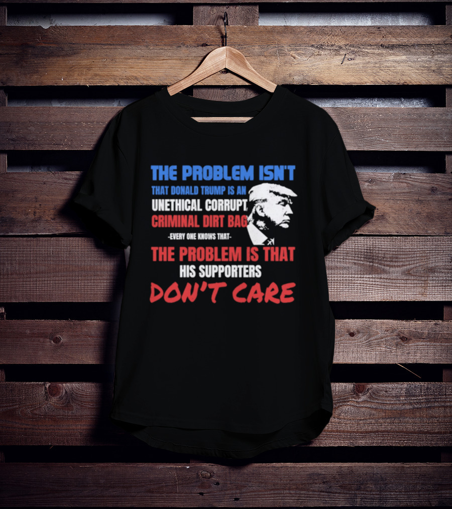 The Problem Isn't Trump Unethical Corrupt Criminal Dirtbag Supporters Don't Care T-Shirt