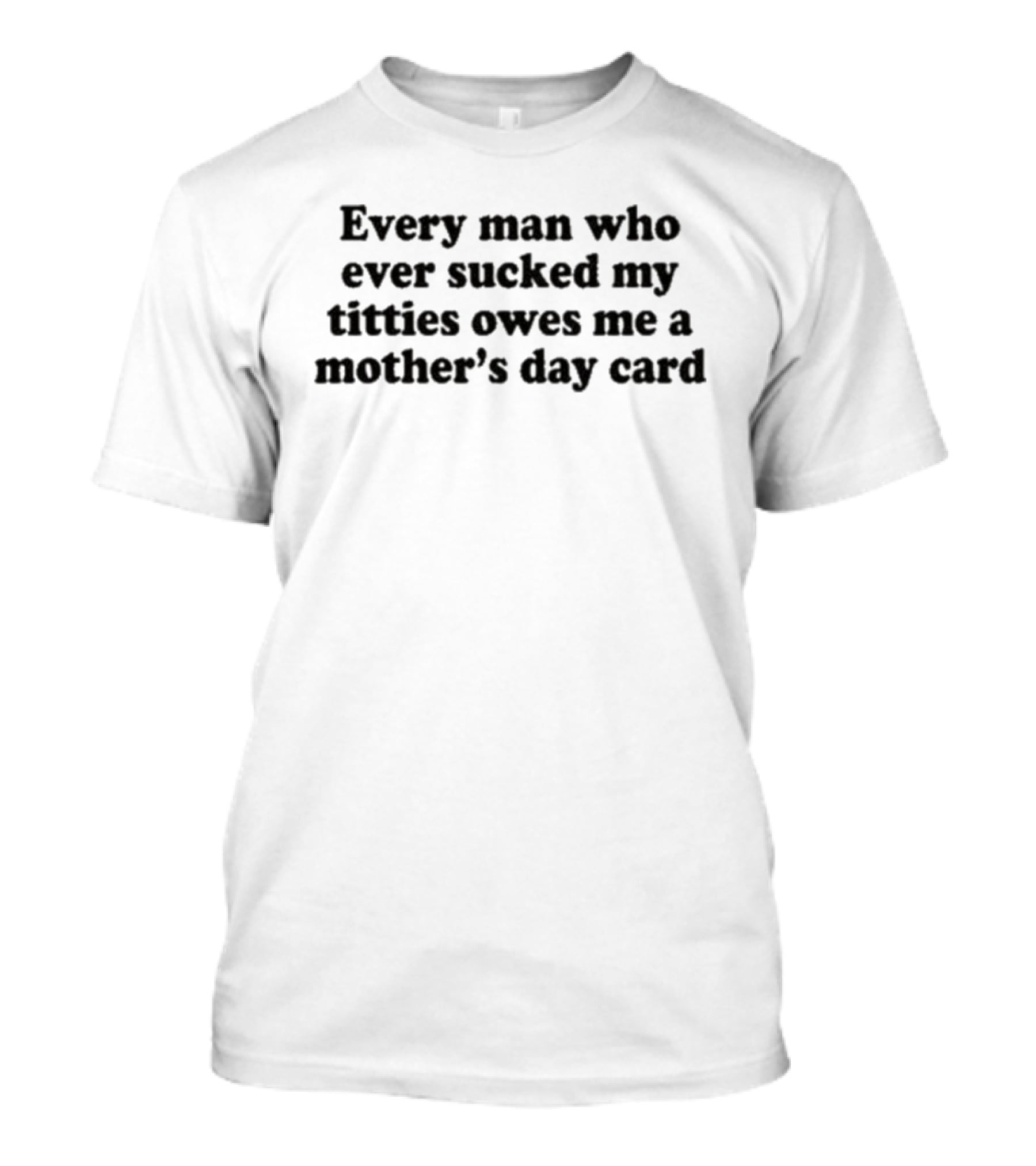 Every Man Who Ever Sucked My Titties Owes Me A Mother's Day Card T-Shirt