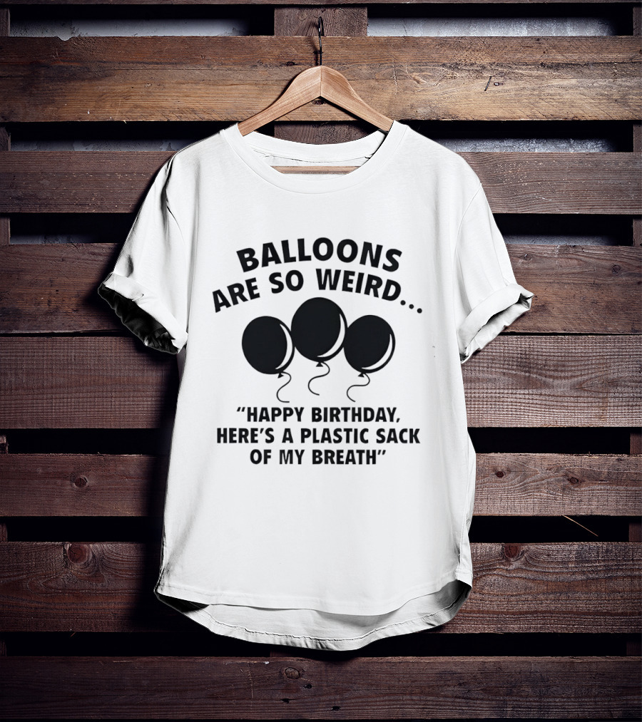 Balloons Are So Weird Happy Birthday Here’s A Plastic Sack Of My Breath T-Shirt