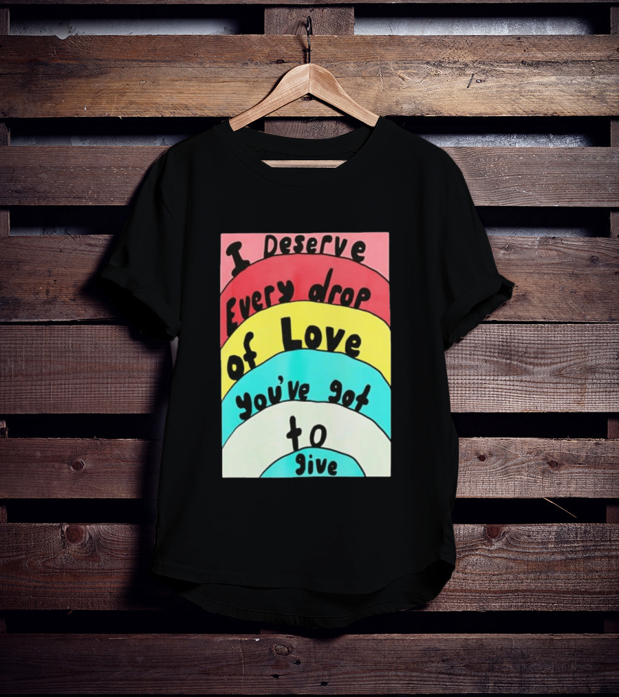 I Deserve Every Drop Of Love You've Got To Give Rainbow T-Shirt