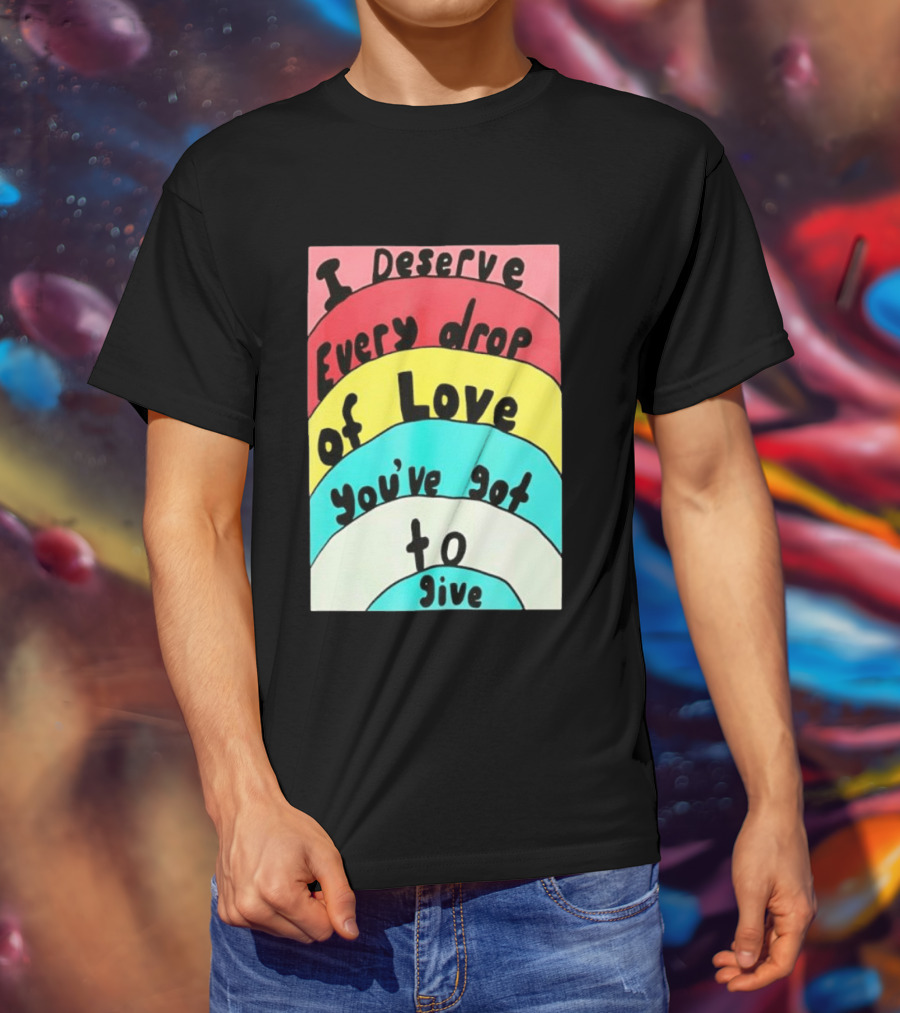 I Deserve Every Drop Of Love You've Got To Give Rainbow T-Shirt