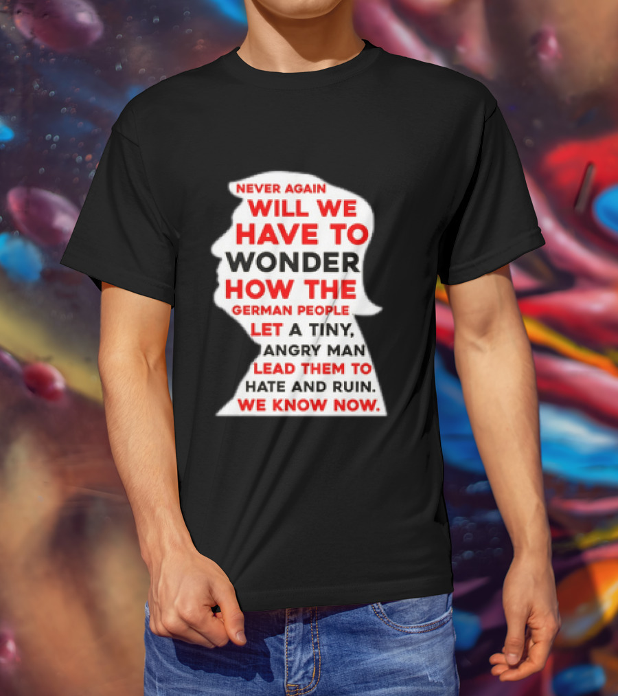 Will We Have To Wonder How The German People Let A Tiny Angry Man Lead Them To Hate And Ruin We Know Now T-Shirt
