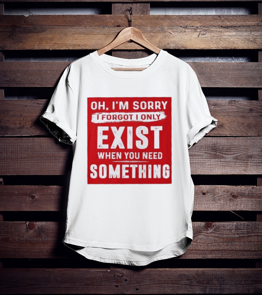 Oh I'm Sorry I Forgot I Only Exist When You Need Something T-Shirt