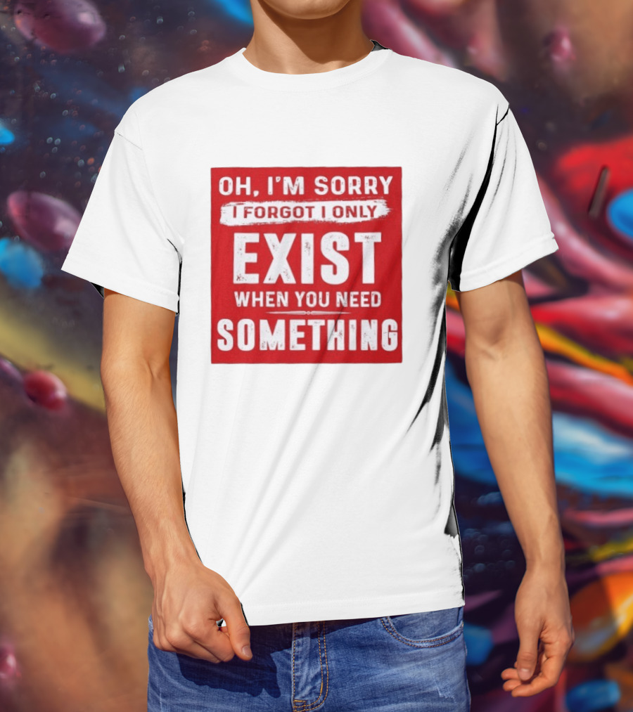 Oh I'm Sorry I Forgot I Only Exist When You Need Something T-Shirt