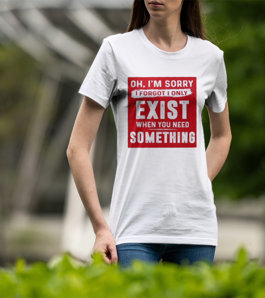 Oh I'm Sorry I Forgot I Only Exist When You Need Something T-Shirt