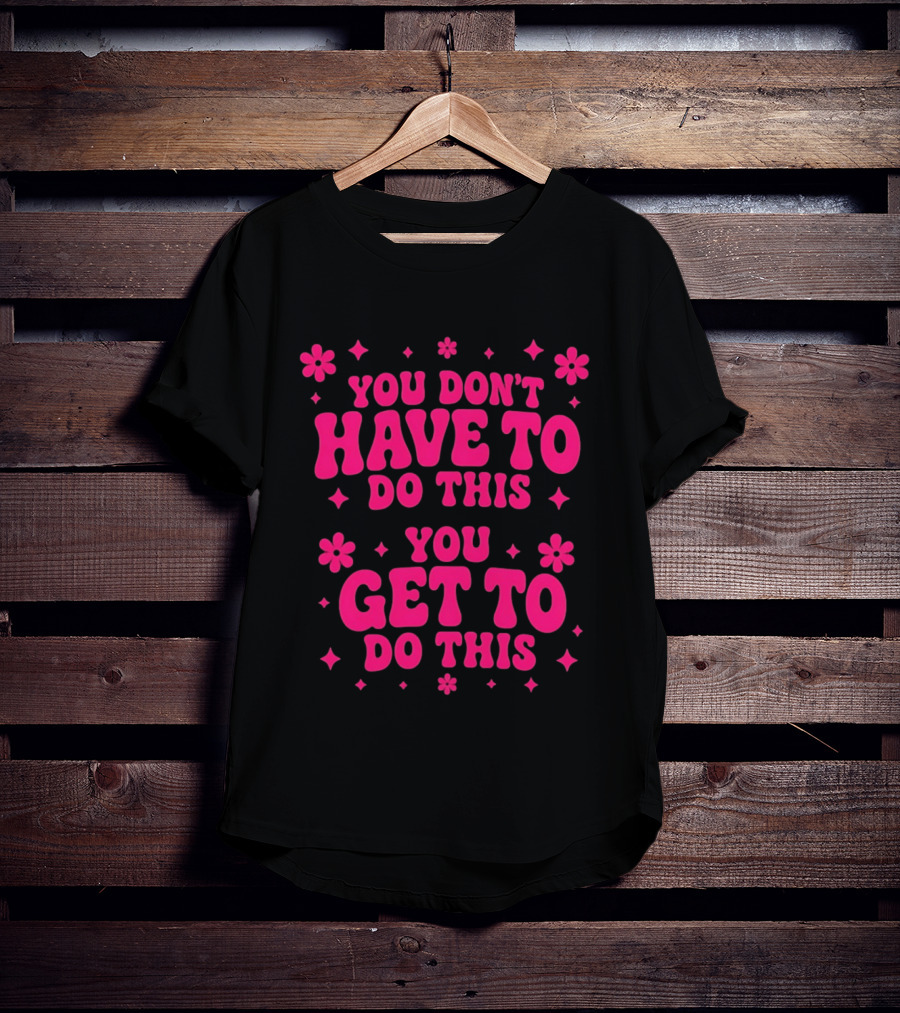 You Don't Have To Do This You Get To Do This Motivational Phrase With Flowers And Stars T-Shirt