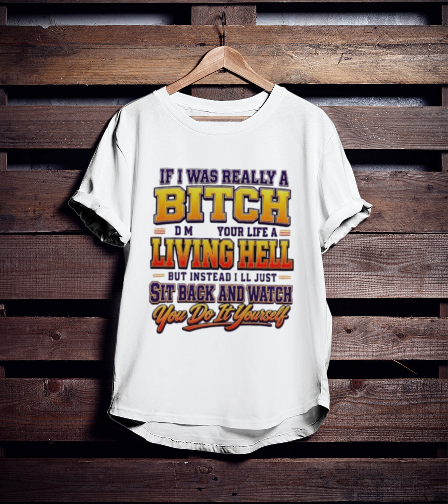 If I Was Really A Bitch Make Your Life A Living Hell Sit Back And You Do It Yourself T-Shirt