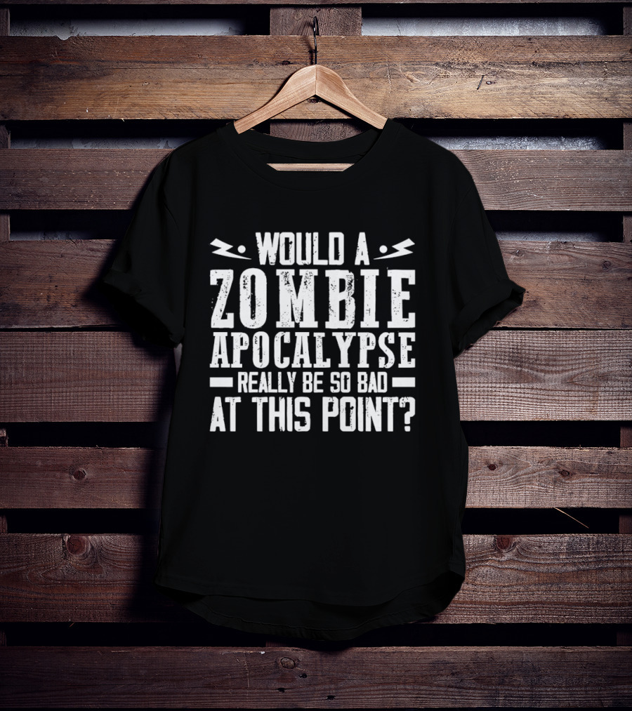 Would A Zombie Apocalypse Really Be So Bad At This Point T-Shirt