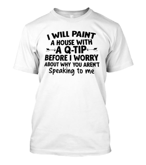 I Will Paint A House With A Q Tip Before I Worry About Why You Aren't Speaking To Me T-Shirt