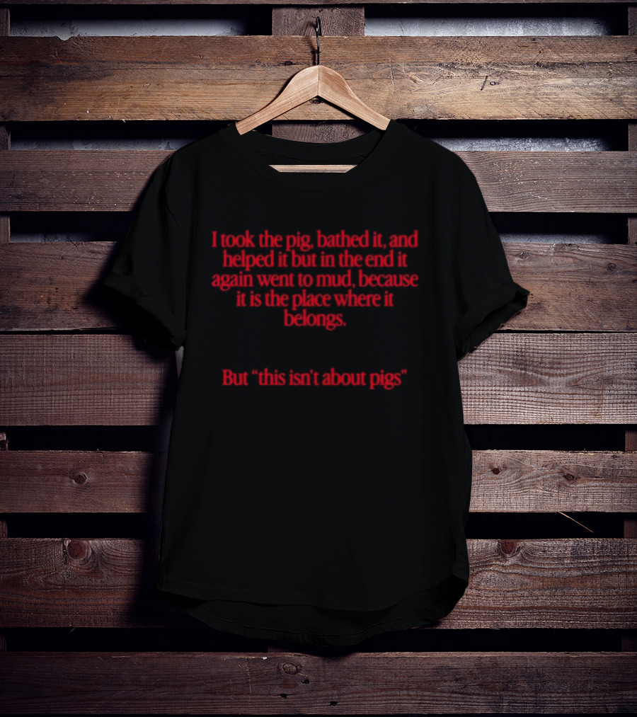 I Took The Pig Bathed It And Helped It Find Its Place Where It Belongs This Isn't About Pigs T-Shirt