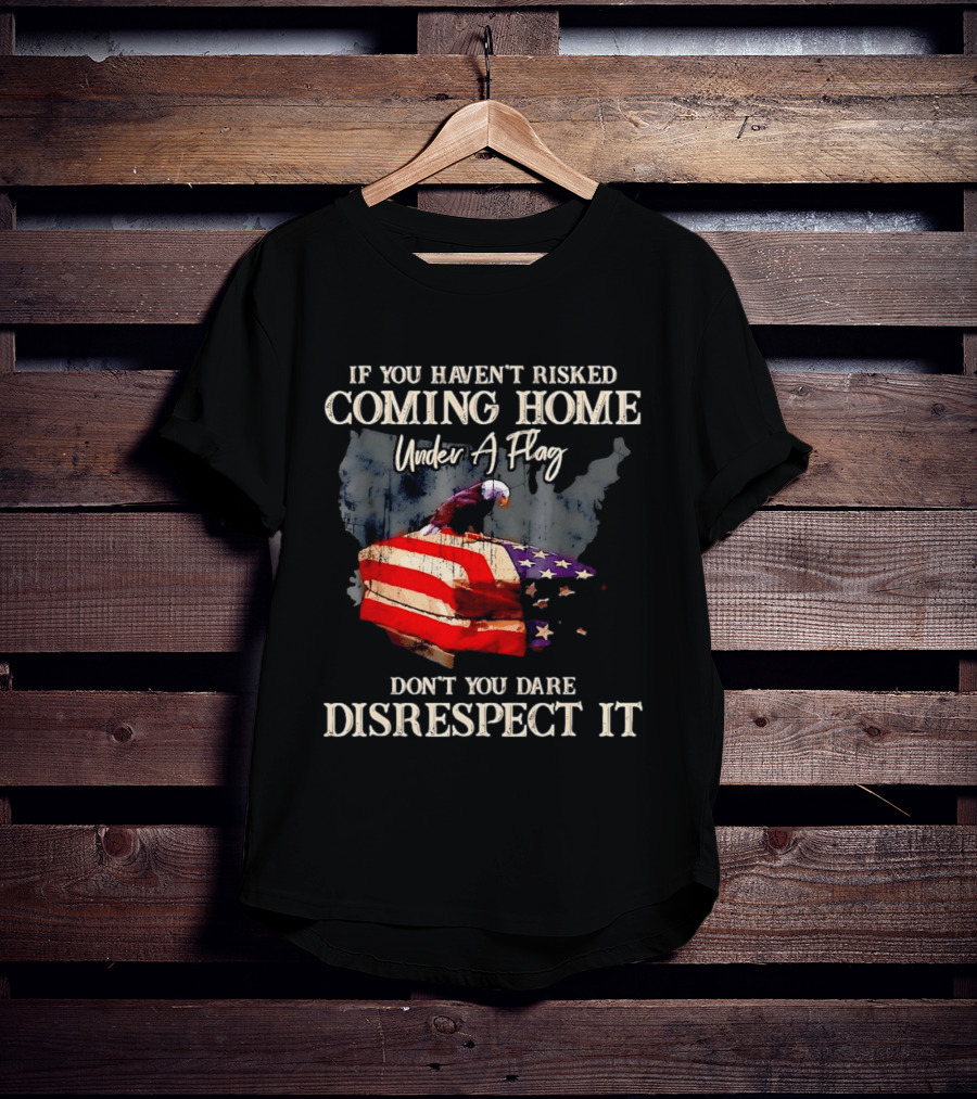 If You Haven't Risked Coming Home Under A Flag Don't You Dare Disrespect It American Flag Bald Eagle T-Shirt