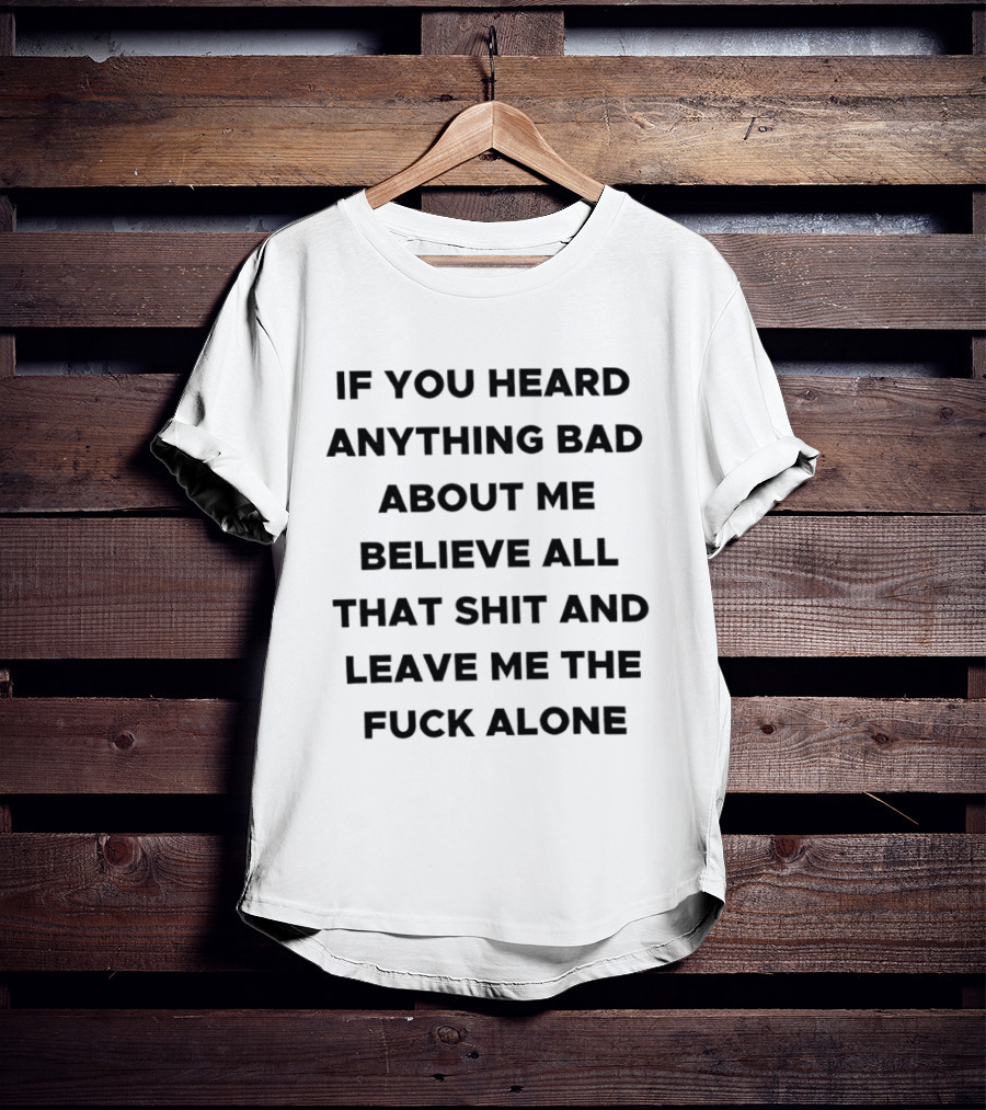 If You Heard Anything Bad About Me Believe All That Shit And Leave Me The Fuck Alone T-Shirt