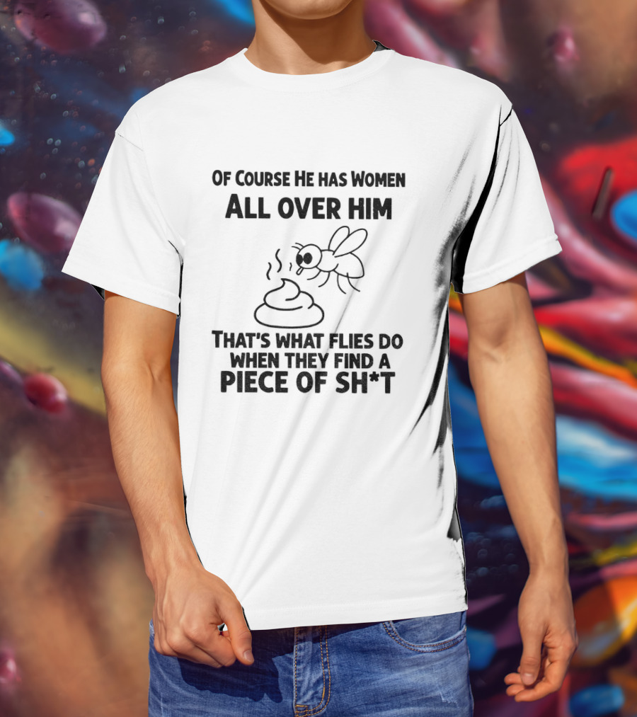 Of Course He Has Women All Over Him That's What Flies Do When They Find A Piece Of Sh*t T-Shirt