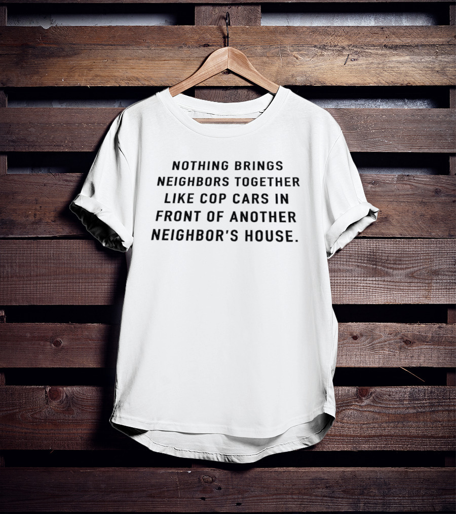 Nothing Brings Neighbors Together Like Cop Cars In Front Of Another Neighbor's House T-Shirt