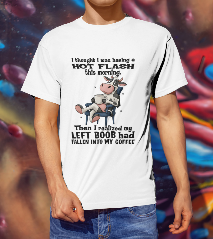 I Thought I Was Having A Hot Flash This Morning Then I Realized My Left Boob Had Fallen Into My Coffee Cow Humorous Text With Cartoon Cow T-Shirt