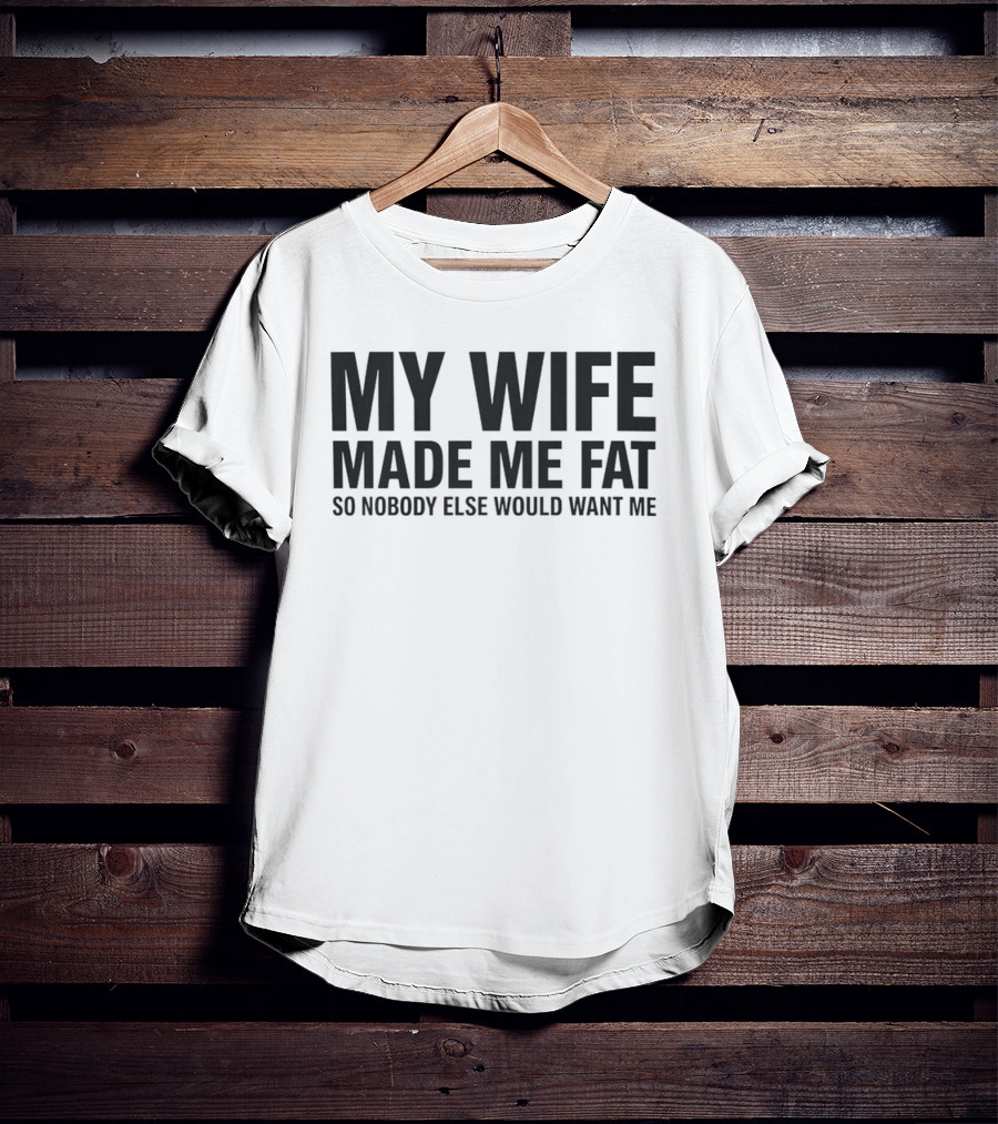 My Wife Made Me Fat So Nobody Else Would Want Me T-Shirt
