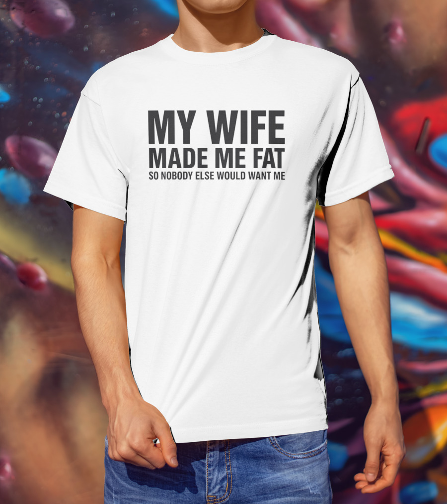 My Wife Made Me Fat So Nobody Else Would Want Me T-Shirt