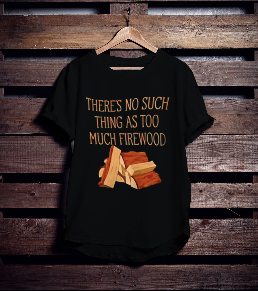 There's No Such Thing As Too Much Firewood Stack T-Shirt