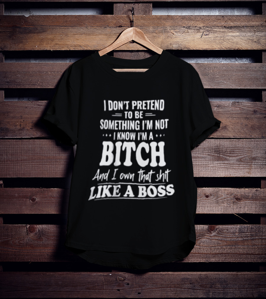 I Don't Pretend To Be Something I'm Not I Know I'm A Bitch And I Own That Shit Like A Boss T-Shirt