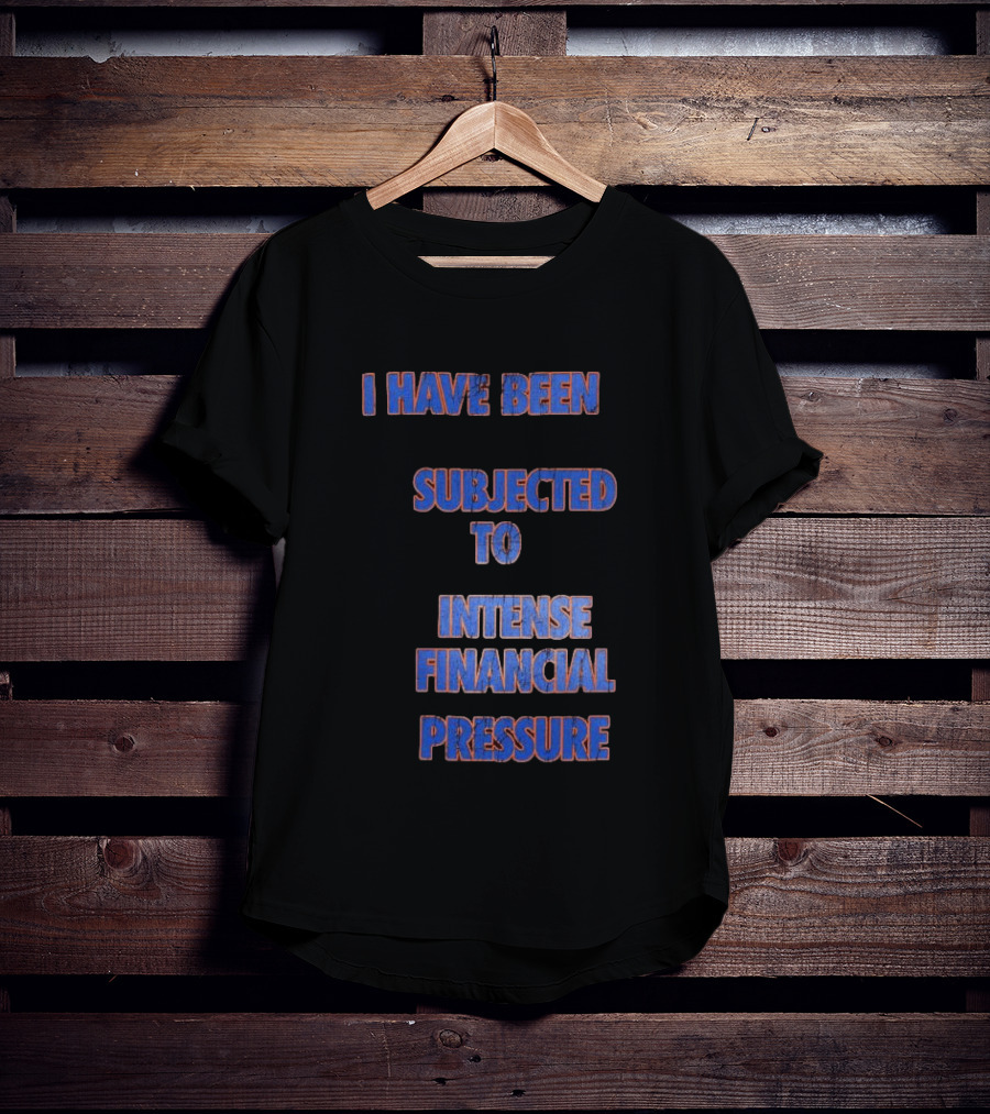 I Have Been Subjected To Intense Financial Pressure T-Shirt